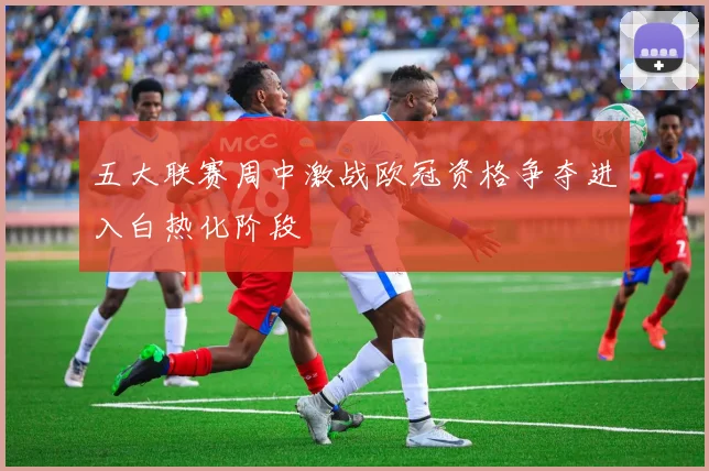 五大联赛周中激战欧冠资格争夺进入白热化阶段